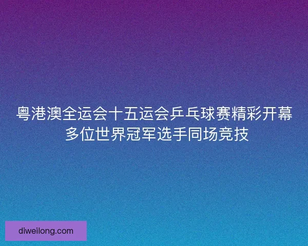 粤港澳全运会十五运会乒乓球赛精彩开幕 多位世界冠军选手同场竞技